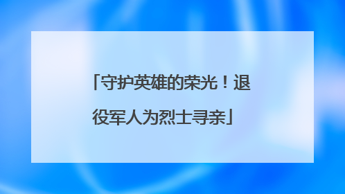 守护英雄的荣光！退役军人为烈士寻亲